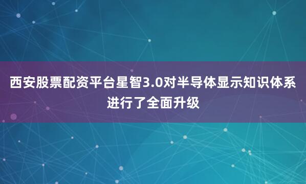 西安股票配资平台星智3.0对半导体显示知识体系进行了全面升级