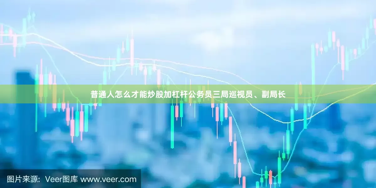 普通人怎么才能炒股加杠杆公务员三局巡视员、副局长