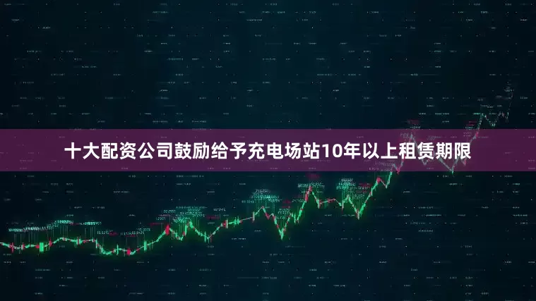 十大配资公司　　鼓励给予充电场站10年以上租赁期限