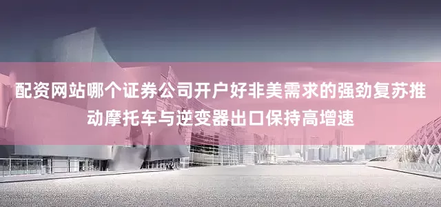 配资网站哪个证券公司开户好非美需求的强劲复苏推动摩托车与逆变器出口保持高增速