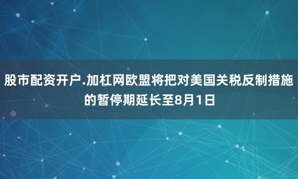 股市配资开户.加杠网欧盟将把对美国关税反制措施的暂停期延长至8月1日