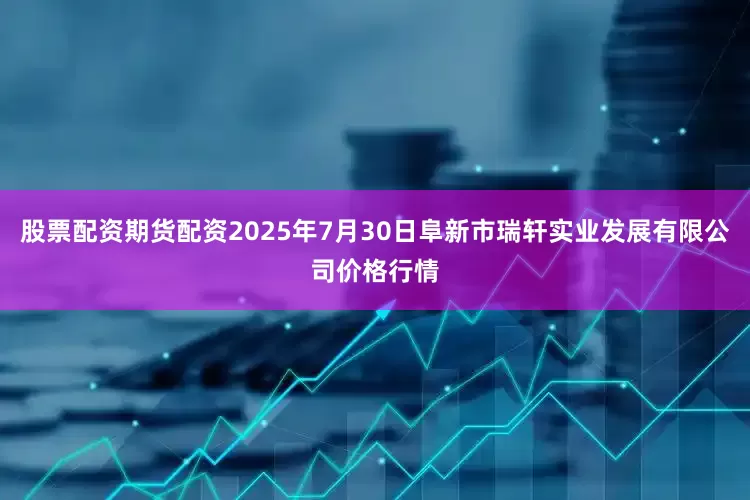 股票配资期货配资2025年7月30日阜新市瑞轩实业发展有限公司价格行情