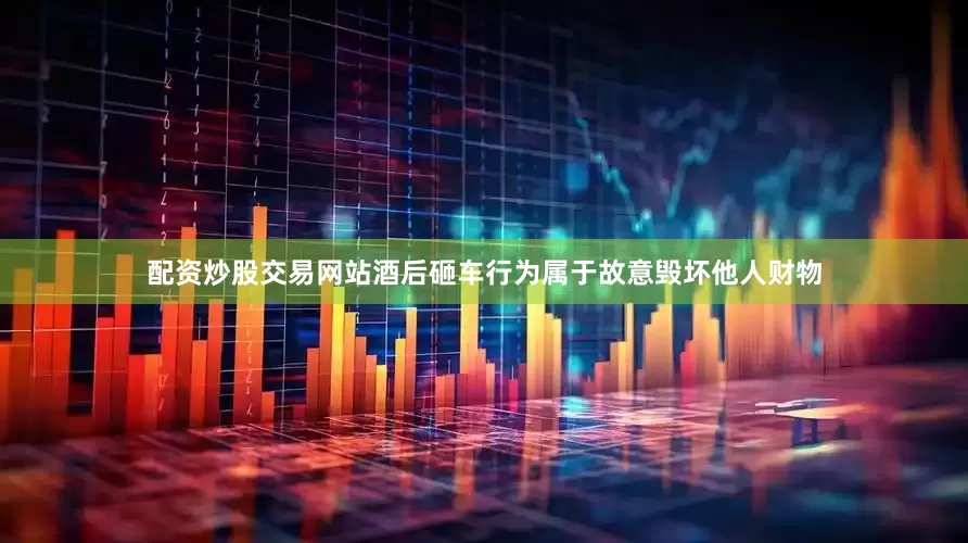 配资炒股交易网站酒后砸车行为属于故意毁坏他人财物