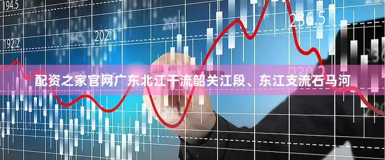 配资之家官网广东北江干流韶关江段、东江支流石马河