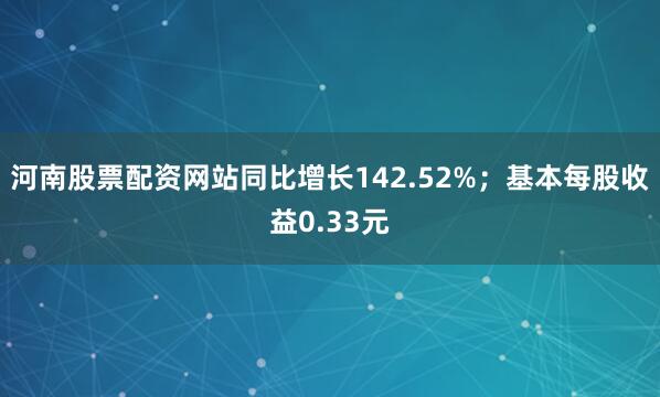 河南股票配资网站同比增长142.52%；基本每股收益0.33元