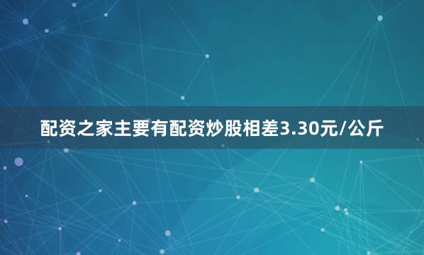 配资之家主要有配资炒股相差3.30元/公斤