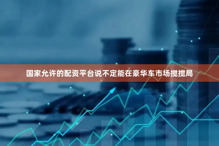 国家允许的配资平台说不定能在豪华车市场搅搅局